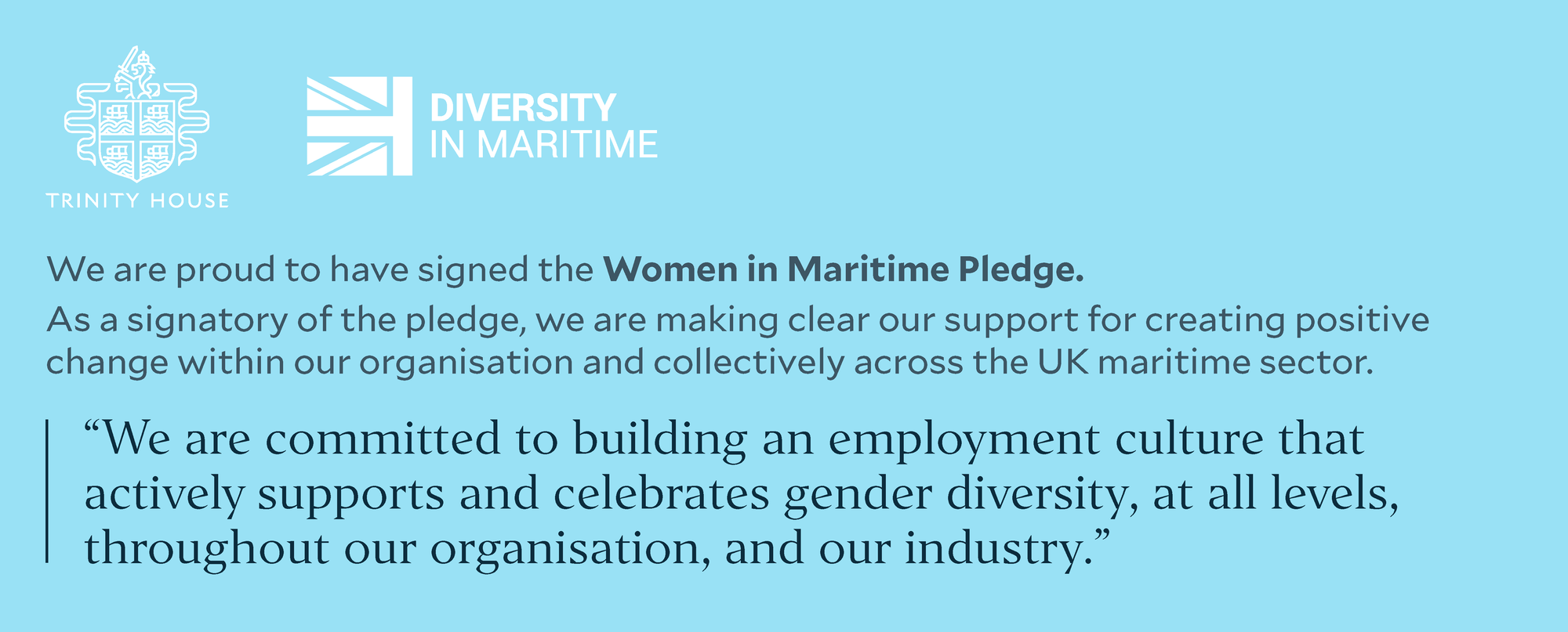 We are proud to have signed the Women in Maritime Pledge. As a signatory of the pledge, we are making clear our support for creating positive change within our organisation and collectively across the UK maritime sector. &ldquo;We are committed to building an employment culture that actively supports and celebrates gender diversity, at all levels, throughout our organisation, and our industry.&rdquo;