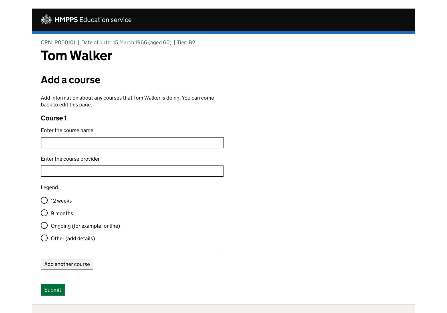 A screen showing an MOJ header and footer. The page contains a caption with some personal identifiers, including date of birth. The H1 is 'Tom Walker' and the H2 is 'Add a course'. Then there's the heading 'Course 1' and 2 field labels. They are 'Enter the course name' and 'Enter the course provider'. Underneath the fields is a question 'How long does the course last?' with 4 radio options. There's a horizontal line and then a grey button with the content 'Add another course'.