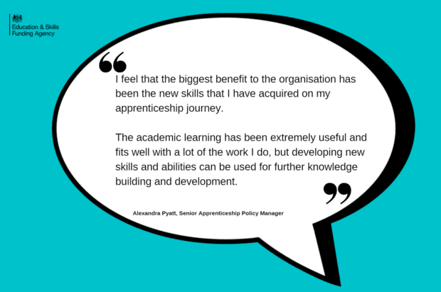 I feel that the biggest benefit to the organisation has been the new skills that I have acquired on my apprenticeship journey. The academic learning has been extremely useful and fits well with a lot of the work I do, but developing new skills and abilities can be used for further knowledge building and development. Quote from Alexandra Pyatt, Senior Apprenticeship Policy Manager.