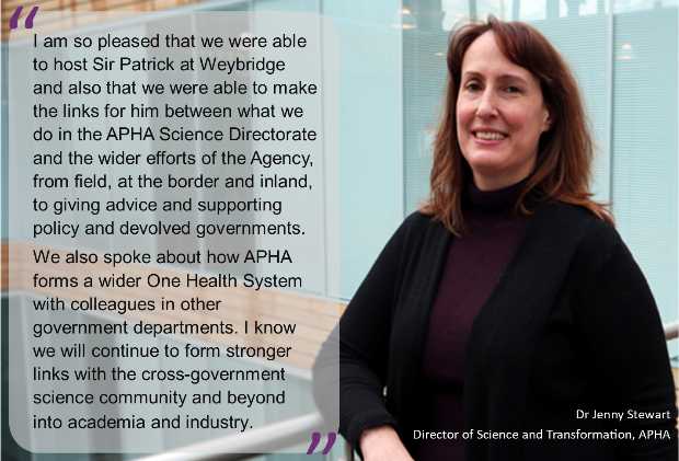 “I am so pleased that we were able to host Sir Patrick at Weybridge and also that we were able to make the links for him between what we do in the APHA Science Directorate and the wider efforts of the Agency, from field, at the border and inland, to giving advice and supporting policy and devolved governments.We also spoke about how APHA forms a wider One Health System with colleagues in other government departments. I know we will continue to form stronger links with the cross-government science community and beyond into academia and industry. Dr Jenny Stewart, APHA’s Director of Science and Transformation. With image of a female.