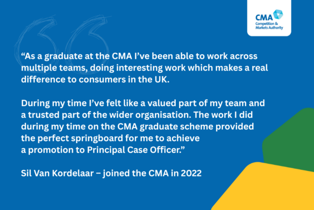 As a graduate at the CMA I’ve been able to work across multiple teams, doing interesting work which makes a real difference to consumers in the UK.
During my time I’ve felt like a valued part of my team and
a trusted part of the wider organisation. The work I did during my time on the CMA graduate scheme provided
the perfect springboard for me to achieve a promotion to Principal Case Officer.
Sil Van Kordelaar, joined the CMA in 2022.
