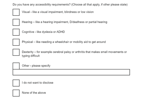 A screenshot of a Question: Do you have any accessibility requirements? (Choose all that apply, if other please state) A1 - Visual - like a visual impairment, blindness or low vision A2 - Hearing – like a hearing impairment, D/deafness or partial hearing A3 - Cognitive - like dyslexia or ADHD A4 - Physical – like needing a wheelchair or mobility aid to get around A5 - Dexterity – for example cerebral palsy or arthritis that makes small movements or typing difficult A6 - Other - please specify A7 - I do not want to disclose A8 - None of the above The question is multiple select.