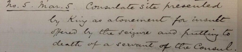 Excerpt from the memoir of Sir Ernest Satow, 1856, reads as follows: No.5, March 5. Consulate site presented by King as atonement for insult offered by the seizure and putting to death of a servant of the Consul.