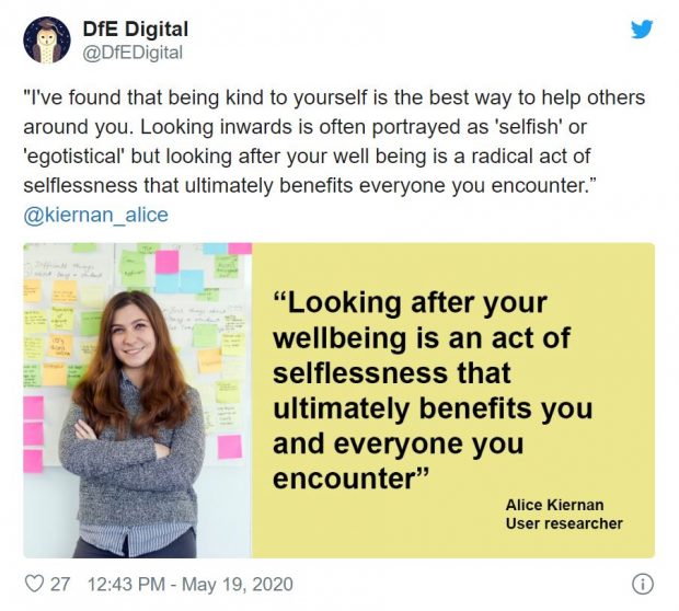 Tweet reading: "I've found that being kind to yourself is the best way to help others around you. Looking inwards is often portrayed as 'selfish' or 'egotistical' but looking after your well being is a radical act of selflessness that ultimately benefits everyone you encounter.” @kiernan_alice. With a twitter card that reads: "Looking after your wellbeing is an act of selflessness that ultimately benefits you and everyone you encounter" Alice Kiernan User researcher