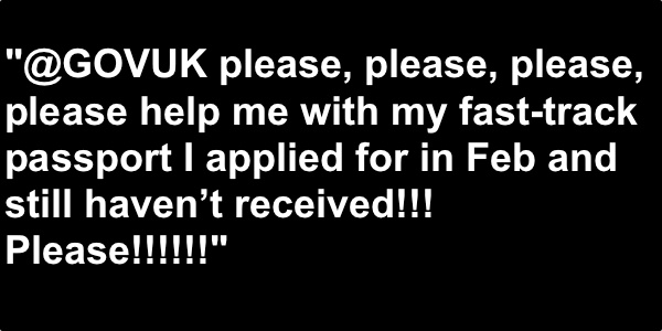 Graphic with the following text: "@GOVUK please, please, please, please help me with my fast-track passport I applied for in Feb and still haven't received!!!! Please!!!"