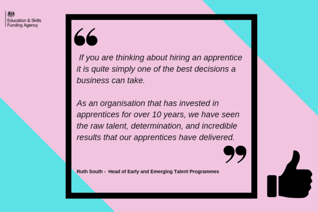 quote from Ruth South: if you are thinking about hiring an apprentice it is quite simply one of the best decisions a business can take. As an organisation that has invested in apprentices for over 10 years, we have seen the raw talent, determination, and incredible results that our apprentices have delivered