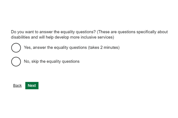 A screenshot of a question in a screener: Q: Do you want to answer the equality questions? (These are questions specifically about disabilities and will help develop more inclusive services) A1: Yes, answer the equality questions (takes 2 minutes) A2: No, skip the equality questions