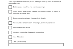 A screenshot of a survey question Select any of the tools or software you use to help you online. (Choose all that apply, if other please state) A1 - Built-in / screen magnifying - for example, zooming in A2 - Screen reader / text-to-speech software – for example Talkback on Android or VoiceOver on iPhone, JAWS A3 - Speech recognition software - for example for dictation A4 - Text or number comprehension - for example, Grammarly, spellcheck A5 - Specialist keyboard / mouse A6 - Alternative input device - for example a headpointer A7 - None of the above A8 - Other - Please specify