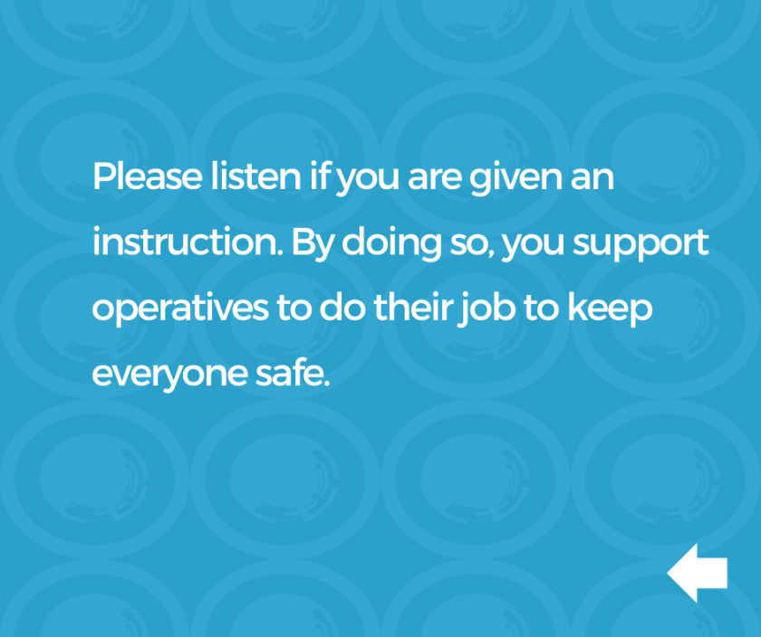 Slide with text, 'Please listen if you are given an instruction. By doing so, you support operatives to do their job to keep everyone safe. '